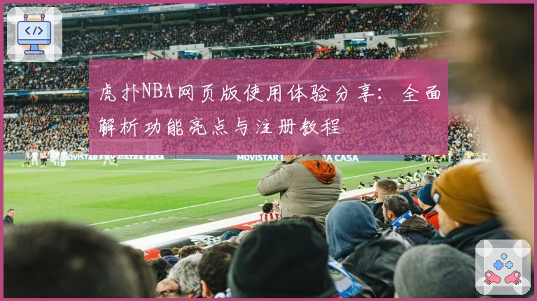 虎扑NBA网页版使用体验分享：全面解析功能亮点与注册教程