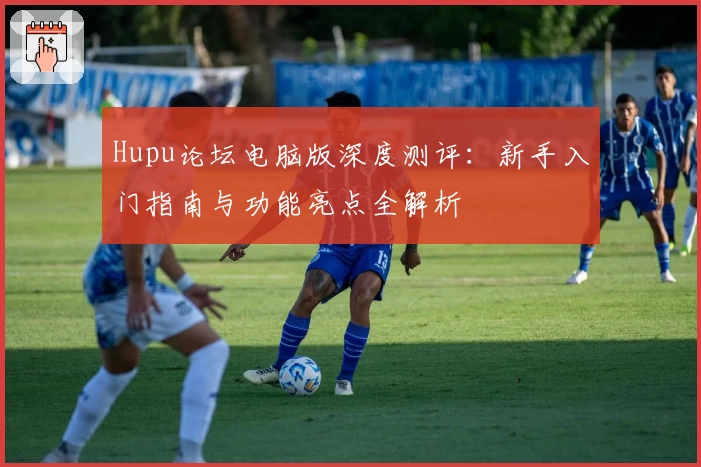 Hupu论坛电脑版深度测评:新手入门指南与功能亮点全解析