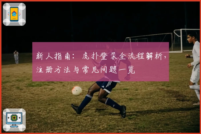 新人指南：虎扑登录全流程解析，注册方法与常见问题一览