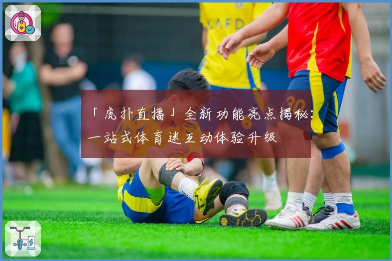 「虎扑直播」全新功能亮点揭秘：一站式体育迷互动体验升级