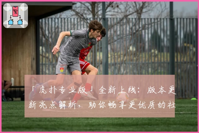 「虎扑专业版」全新上线：版本更新亮点解析，助你畅享更优质的社区互动体验