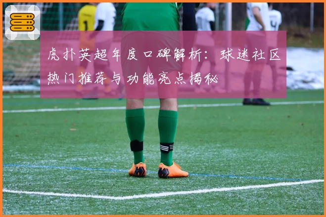 虎扑英超年度口碑解析:球迷社区热门推荐与功能亮点揭秘