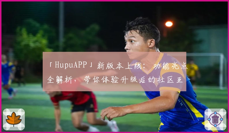 「HupuAPP」新版本上线：功能亮点全解析，带你体验升级后的社区互动魅力