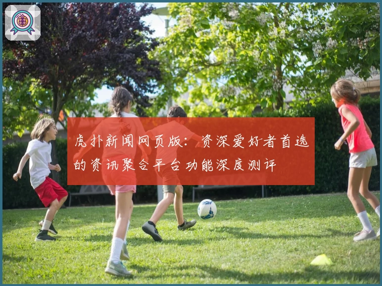 虎扑新闻网页版:资深爱好者首选的资讯聚合平台功能深度测评