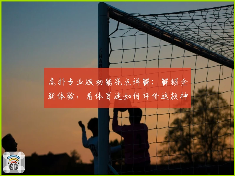 虎扑专业版功能亮点详解：解锁全新体验，看体育迷如何评价这款神器