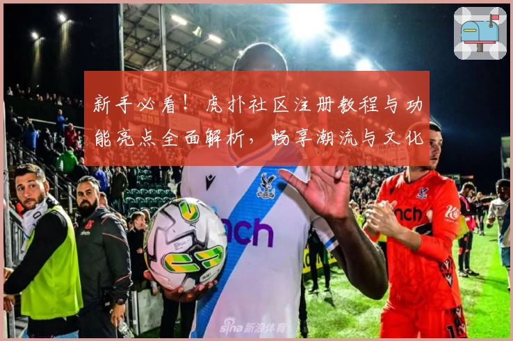 新手必看！虎扑社区注册教程与功能亮点全面解析，畅享潮流与文化互动魅力