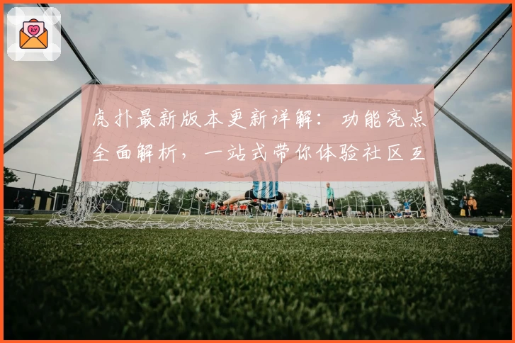 虎扑最新版本更新详解：功能亮点全面解析，一站式带你体验社区互动魅力