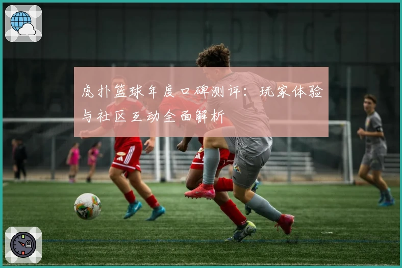虎扑篮球年度口碑测评：玩家体验与社区互动全面解析