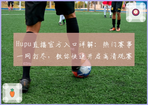 Hupu直播官方入口详解:热门赛事一网打尽,教你快速开启高清观赛新体验