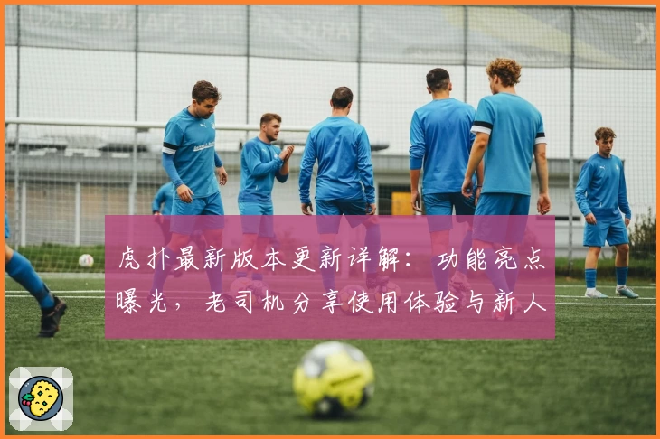 虎扑最新版本更新详解：功能亮点曝光，老司机分享使用体验与新人注册教程