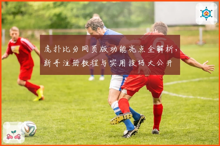 虎扑比分网页版功能亮点全解析,新手注册教程与实用技巧大公开