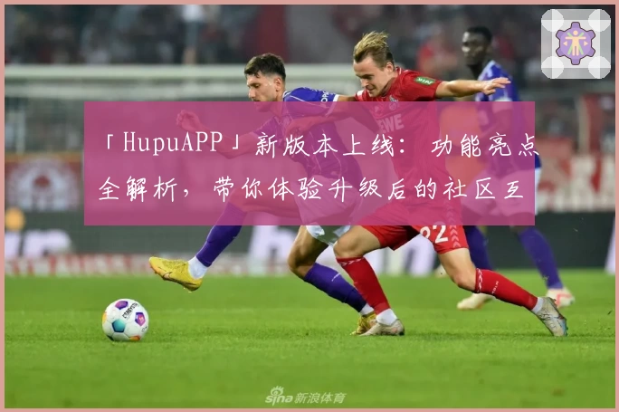 「HupuAPP」新版本上线：功能亮点全解析，带你体验升级后的社区互动魅力