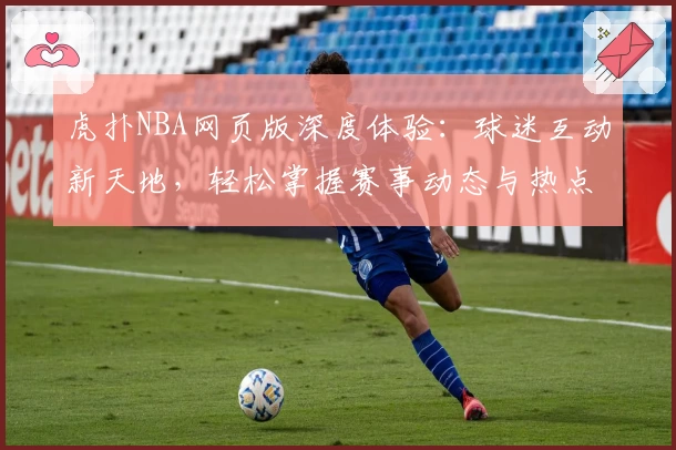 虎扑NBA网页版深度体验：球迷互动新天地，轻松掌握赛事动态与热点