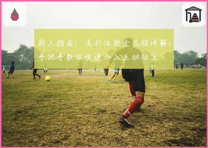 新人指南：虎扑注册全流程详解，手把手教你快速加入互动社区
