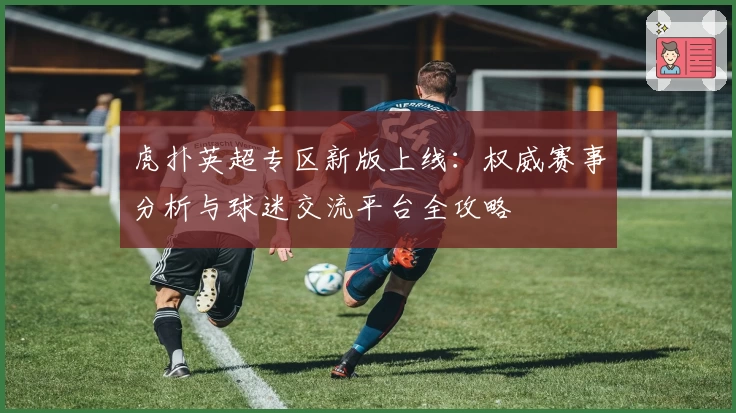 虎扑英超专区新版上线:权威赛事分析与球迷交流平台全攻略