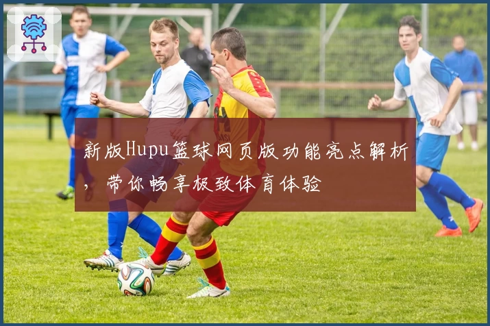 新版Hupu篮球网页版功能亮点解析，带你畅享极致体育体验