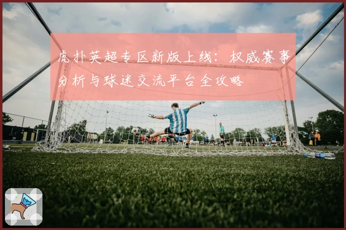 虎扑英超专区新版上线:权威赛事分析与球迷交流平台全攻略