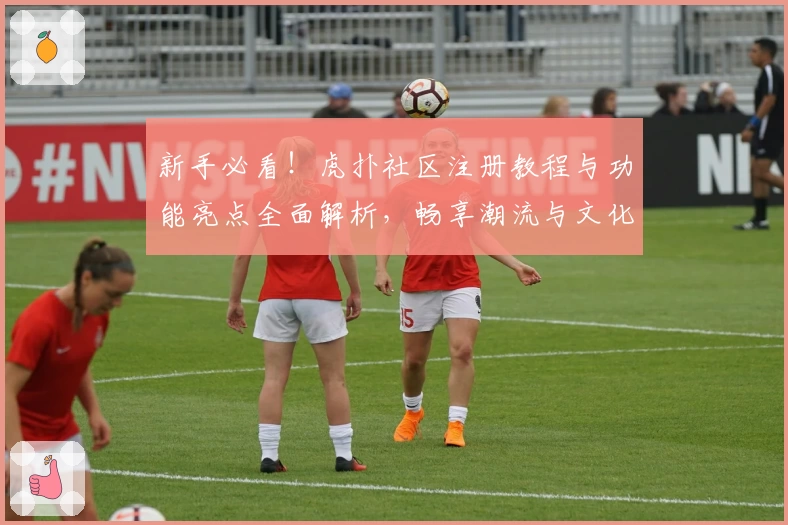 新手必看！虎扑社区注册教程与功能亮点全面解析，畅享潮流与文化互动魅力