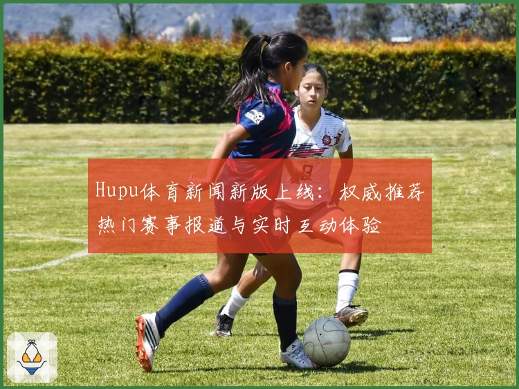 Hupu体育新闻新版上线：权威推荐热门赛事报道与实时互动体验