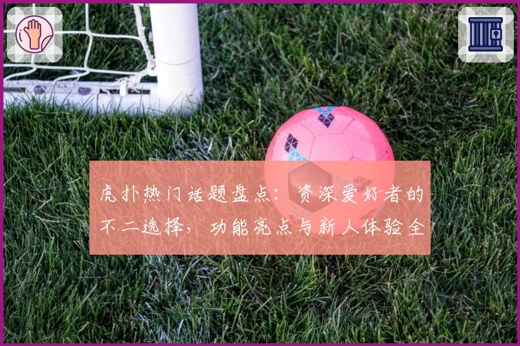 虎扑热门话题盘点:资深爱好者的不二选择,功能亮点与新人体验全解析