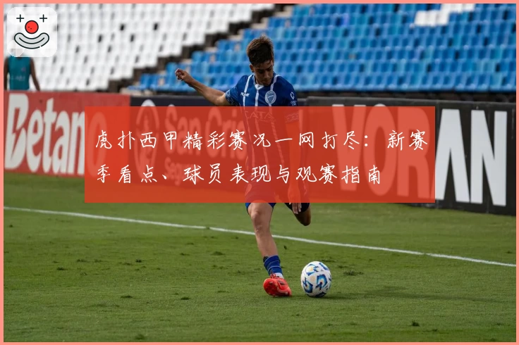 虎扑西甲精彩赛况一网打尽：新赛季看点、球员表现与观赛指南
