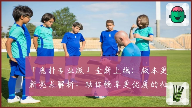 「虎扑专业版」全新上线：版本更新亮点解析，助你畅享更优质的社区互动体验