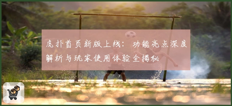 虎扑首页新版上线:功能亮点深度解析与玩家使用体验全揭秘