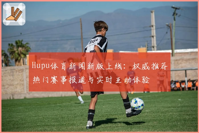 Hupu体育新闻新版上线：权威推荐热门赛事报道与实时互动体验