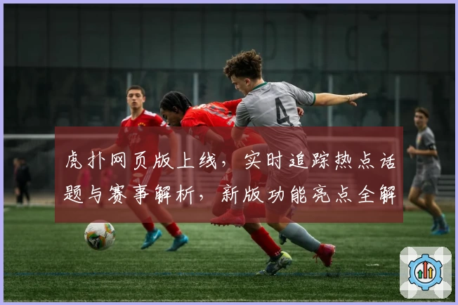 虎扑网页版上线，实时追踪热点话题与赛事解析，新版功能亮点全解读