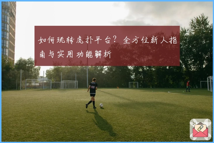 如何玩转虎扑平台？全方位新人指南与实用功能解析