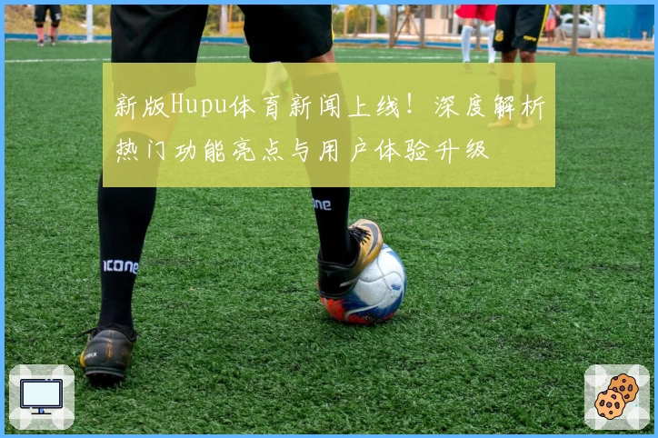 新版Hupu体育新闻上线！深度解析热门功能亮点与用户体验升级