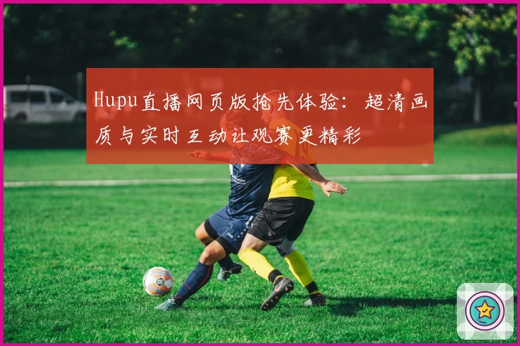 Hupu直播网页版抢先体验：超清画质与实时互动让观赛更精彩