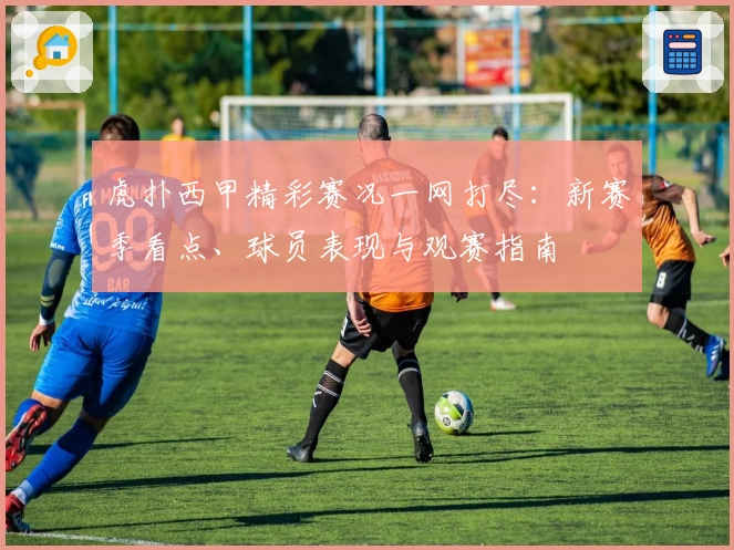 虎扑西甲精彩赛况一网打尽：新赛季看点、球员表现与观赛指南